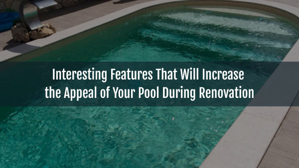 Interesting Features That Will Increase the Appeal of Your Pool During Renovation